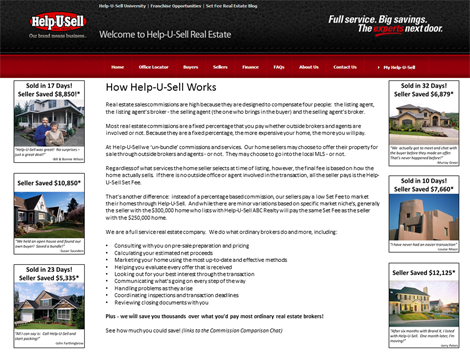 Real estate sales commissions are high because they are designed to compensate four people:  the listing agent, the listing agent’s broker - the selling agent (the one who brings in the buyer) and the selling agent’s broker.    Most real estate commissions are a fixed percentage that you pay whether outside brokers and agents are involved or not. Because they are a fixed percentage, the more expensive your home, the more you will pay.    At Help-U-Sell we ‘un-bundle’ commissions and services.  Our home sellers may choose to offer their property for sale through outside brokers and agents - or not.  They may choose to go into the local MLS - or not.  Regardless of what services the home sellers selects at time of listing, however, the final fee is based on how the home actually sells.  If there is no outside office or agent involved in the transaction, all the seller pays is the Help-U-Sell Set Fee.  That’s another difference:  instead of a percentage based commission, our sellers pay a low Set Fee to market their homes through Help-U-Sell.  And while there are minor variations based on specific market niche’s, generally the seller with the 0,000 home who lists with Help-U-Sell ABC Realty will pay the same Set Fee as the seller with the 0,000 home.  We are a full service real estate company.  We do what ordinary brokers do and more, including:  Consulting with you on pre-sale preparation and pricing Calculating your estimated net proceeds Marketing your home using the most up-to-date and effective methods Helping you evaluate every offer that is received Looking out for your best interest through the transaction Communicating what’s going on every step of the way Handling problems as they arise Coordinating inspections and transaction deadlines Reviewing closing documents with you  Plus - we will save you thousands over what you’d pay most ordinary real estate brokers!  See how much you could save!